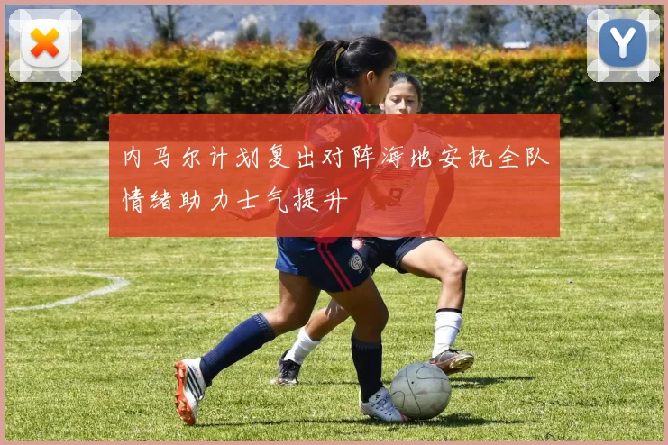 内马尔计划复出对阵海地安抚全队情绪助力士气提升