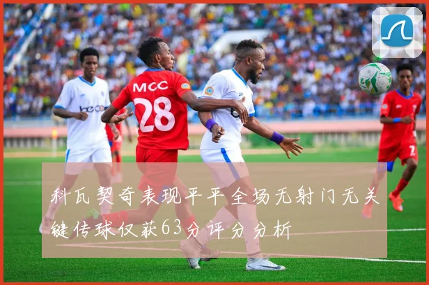 科瓦契奇表现平平全场无射门无关键传球仅获63分评分分析