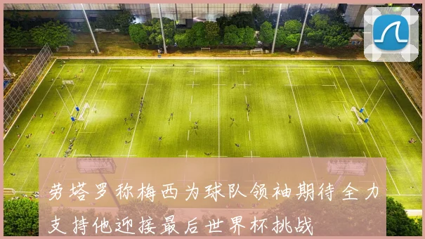 劳塔罗称梅西为球队领袖期待全力支持他迎接最后世界杯挑战