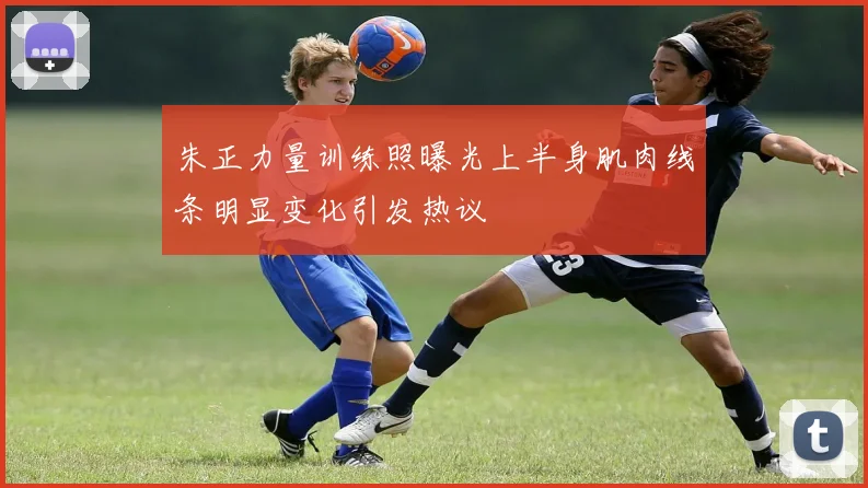 朱正力量训练照曝光上半身肌肉线条明显变化引发热议