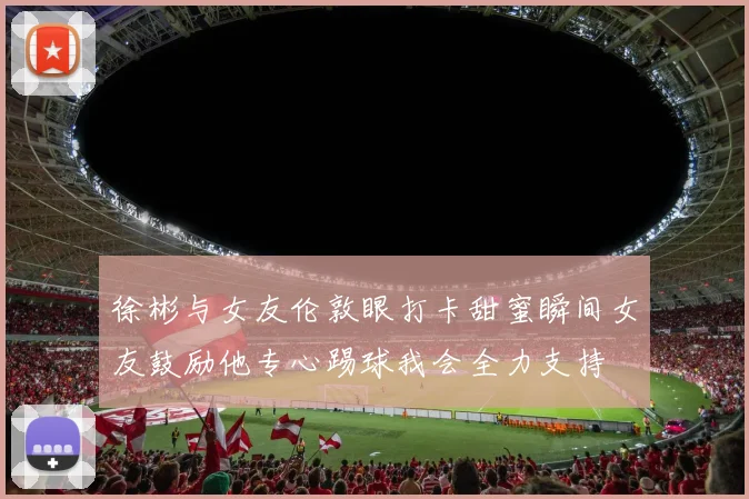 徐彬与女友伦敦眼打卡甜蜜瞬间女友鼓励他专心踢球我会全力支持