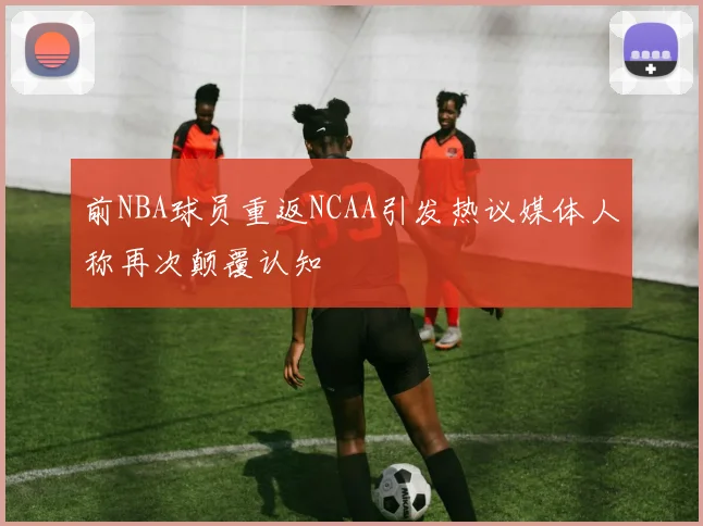 前NBA球员重返NCAA引发热议媒体人称再次颠覆认知