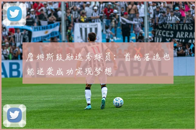 詹姆斯鼓励选秀球员：首轮落选也能逆袭成功实现梦想