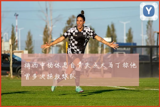 梅西中场休息自责失点大马丁称他曾多次拯救球队