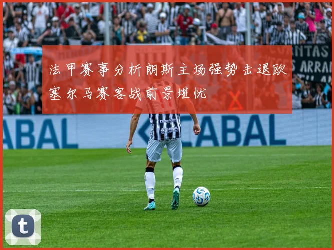 法甲赛事分析朗斯主场强势击退欧塞尔马赛客战前景堪忧