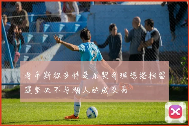 考辛斯称多特是东契奇理想搭档雷霆坚决不与湖人达成交易