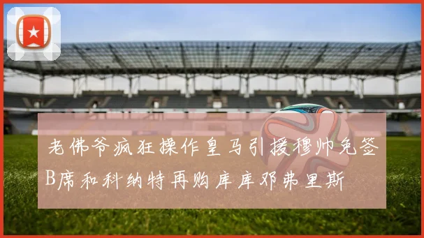 老佛爷疯狂操作皇马引援穆帅免签B席和科纳特再购库库邓弗里斯