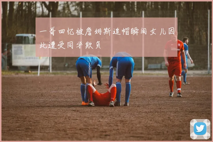 一哥回忆被詹姆斯追帽瞬间女儿因此遭受同学欺负