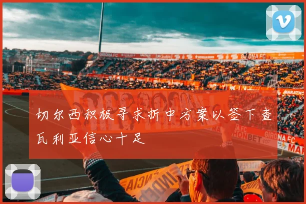 切尔西积极寻求折中方案以签下查瓦利亚信心十足
