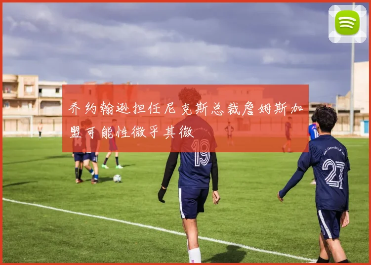 乔约翰逊担任尼克斯总裁詹姆斯加盟可能性微乎其微