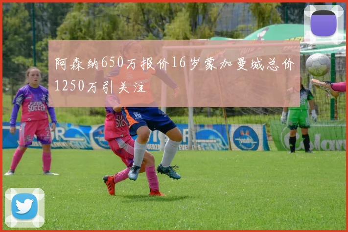 阿森纳650万报价16岁蒙加曼城总价1250万引关注