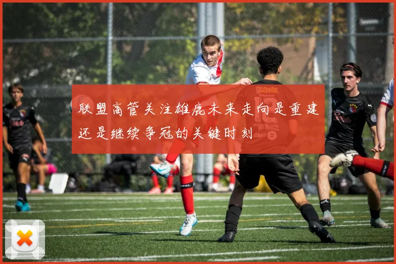 联盟高管关注雄鹿未来走向是重建还是继续争冠的关键时刻