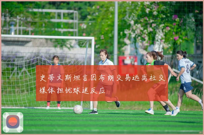 史蒂文斯坦言因布朗交易远离社交媒体担忧球迷反应