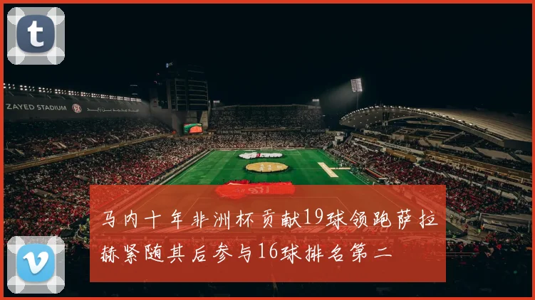 马内十年非洲杯贡献19球领跑萨拉赫紧随其后参与16球排名第二