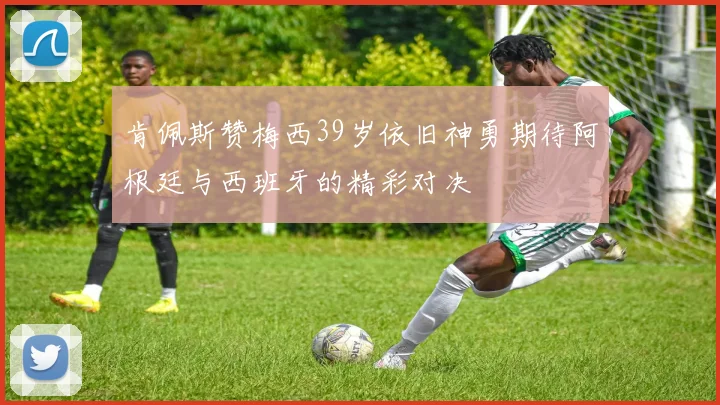 肯佩斯赞梅西39岁依旧神勇期待阿根廷与西班牙的精彩对决